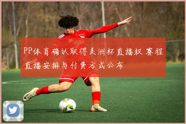 PP体育确认取得美洲杯直播权 赛程直播安排与付费方式公布