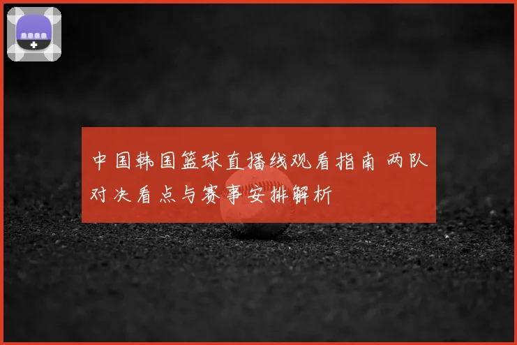 中国韩国篮球直播线观看指南 两队对决看点与赛事安排解析
