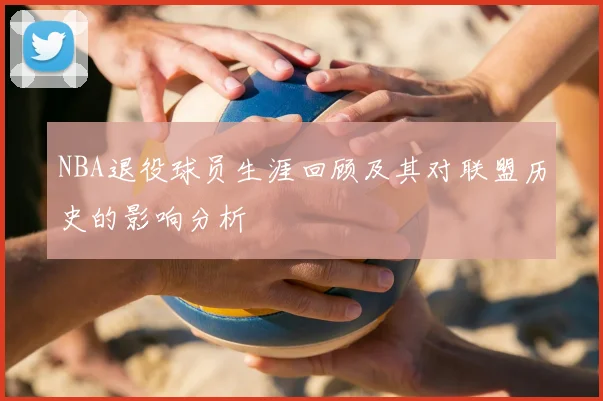 NBA退役球员生涯回顾及其对联盟历史的影响分析