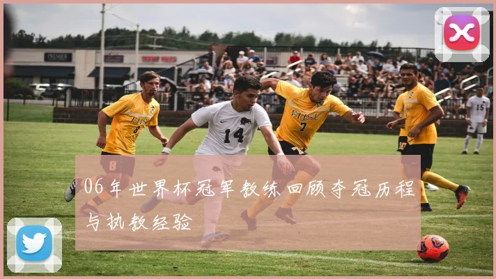 06年世界杯冠军教练回顾夺冠历程与执教经验
