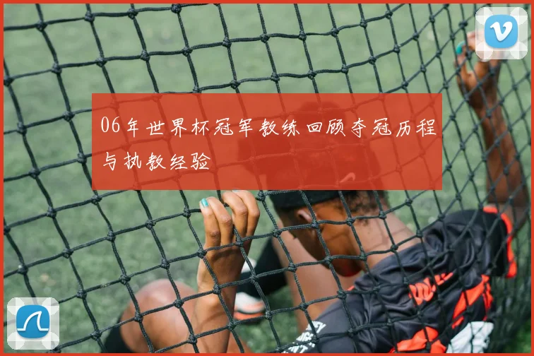 06年世界杯冠军教练回顾夺冠历程与执教经验