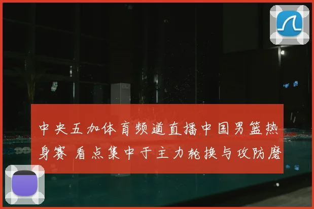 中央五加体育频道直播中国男篮热身赛 看点集中于主力轮换与攻防磨合