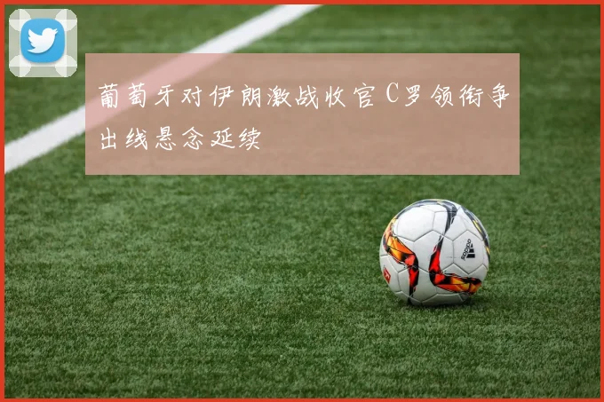 葡萄牙对伊朗激战收官 C罗领衔争出线悬念延续