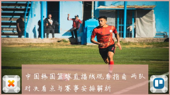 中国韩国篮球直播线观看指南 两队对决看点与赛事安排解析