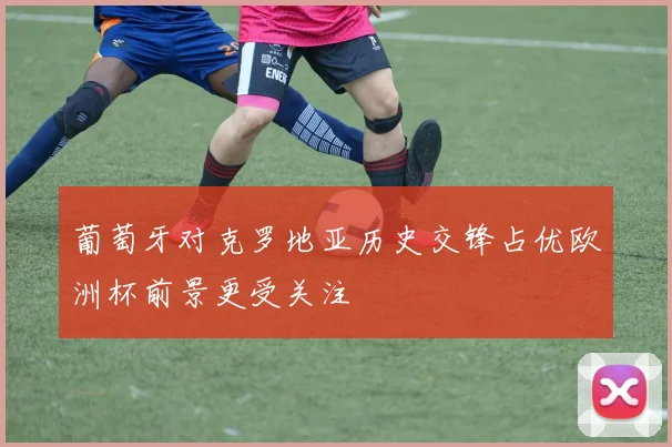 葡萄牙对克罗地亚历史交锋占优欧洲杯前景更受关注