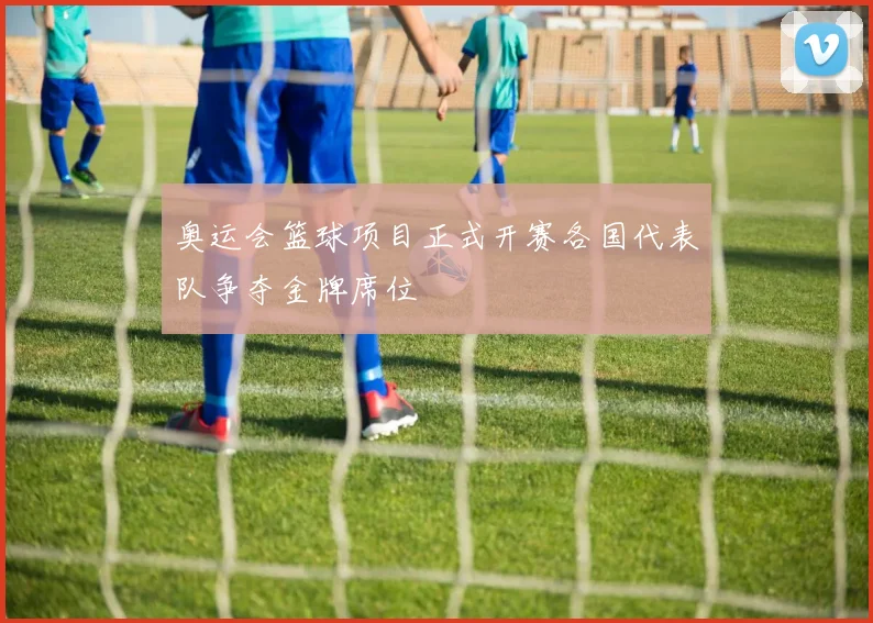 奥运会篮球项目正式开赛各国代表队争夺金牌席位