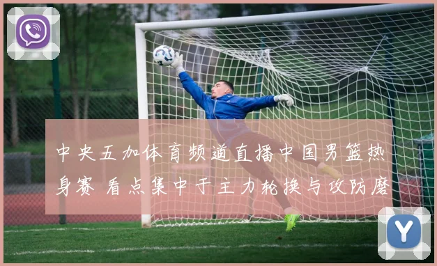 中央五加体育频道直播中国男篮热身赛 看点集中于主力轮换与攻防磨合