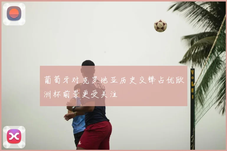 葡萄牙对克罗地亚历史交锋占优欧洲杯前景更受关注
