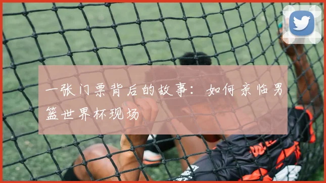 一张门票背后的故事：如何亲临男篮世界杯现场