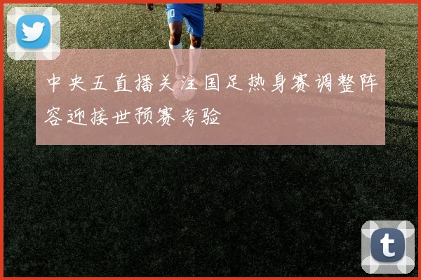 中央五直播关注国足热身赛调整阵容迎接世预赛考验